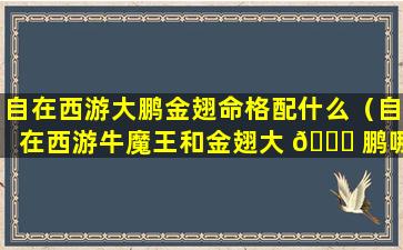 自在西游大鹏金翅命格配什么（自在西游牛魔王和金翅大 🐞 鹏哪个好）